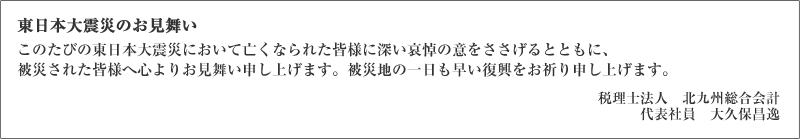 東日本大震災のお見舞い このたびの東日本大震災において亡くなられた皆様に深い哀悼の意をささげるとともに、被災された皆様へ心よりお見舞い申し上げます。被災地の一日も早い復興をお祈り申し上げます。税理士法人　北九州総合会計 代表社員　大久保昌逸