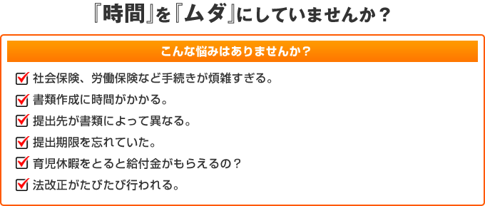 『時間』を『ムダ』にしていませんか?こんな悩みはありませんか?社会保険、労働保険など手続きが煩雑すぎる。書類作成に時間がかかる。提出先が書類によって異なる。提出期限を忘れていた。育児休暇をとると給付金がもらえるの?法改正がたびたび行われる。