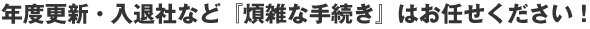 年度更新・入退社など『煩雑な手続き』はお任せください!