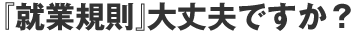 『就業規則』大丈夫ですか?