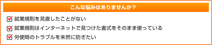 こんな悩みはありませんか?就業規則を見直したことがない。就業規則はインターネットで見つけた書式をそのまま使っている。労使間のトラブルを未然に防ぎたい。