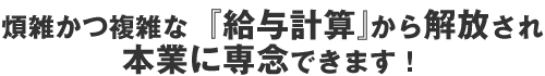 煩雑かつ複雑な『給与計算』から解放され本業に専念できます！
